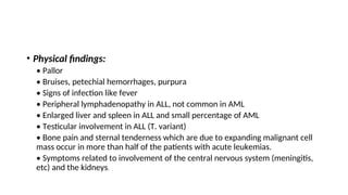 • Physical findings:
• Pallor
• Bruises, petechial hemorrhages, purpura
• Signs of infection like fever
• Peripheral lymphadenopathy in ALL, not common in AML
• Enlarged liver and spleen in ALL and small percentage of AML
• Testicular involvement in ALL (T. variant)
• Bone pain and sternal tenderness which are due to expanding malignant cell
mass occur in more than half of the patients with acute leukemias.
• Symptoms related to involvement of the central nervous system (meningitis,
etc) and the kidneys.
 