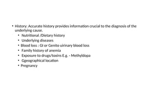 • History: Accurate history provides information crucial to the diagnosis of the
underlying cause.
• Nutritional /Dietary history
• Underlying diseases
• Blood loss : GI or Genito uirinary blood loss
• Family history of anemia
• Exposure to drugs/toxins E.g. - Methyldopa
• Ggeographical location
• Pregnancy
 