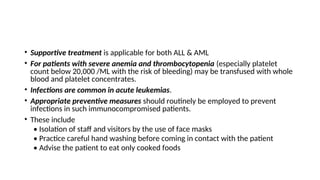 • Supportive treatment is applicable for both ALL & AML
• For patients with severe anemia and thrombocytopenia (especially platelet
count below 20,000 /ML with the risk of bleeding) may be transfused with whole
blood and platelet concentrates.
• Infections are common in acute leukemias.
• Appropriate preventive measures should routinely be employed to prevent
infections in such immunocompromised patients.
• These include
• Isolation of staff and visitors by the use of face masks
• Practice careful hand washing before coming in contact with the patient
• Advise the patient to eat only cooked foods
 