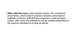 • When infections occur, gram negative sepsis is the commonest
presentation, which requires prompt evaluation and empirical
antibiotic treatment until definitive diagnosis is made by blood
culture, after which the antibiotic(s) can be modified depending on
the organism identified & its drug sensitivity.
 
