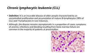 Chronic lymphocytic leukemia (CLL)
• Definition: It is an incurable disease of older people characterized by an
uncontrolled proliferation and accumulation of mature B-lymphocytes (98% of
CLL) and T-lymphocytes in rare instances.
• Although, the disease remains asymptomatic in a proportion of cases; symptoms
of anemia, infections and bleeding resulting from bone marrow failure are
common in the majority of patients at presentation.
 