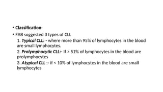 • Classification:
• FAB suggested 3 types of CLL
1. Typical CLL: - where more than 95% of lymphocytes in the blood
are small lymphocytes.
2. Prolymphocytic CLL:- If ≥ 51% of lymphocytes in the blood are
prolymphocytes
3. Atypical CLL :- if < 10% of lymphocytes in the blood are small
lymphocytes
 