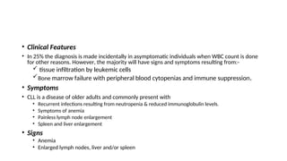 • Clinical Features
• In 25% the diagnosis is made incidentally in asymptomatic individuals when WBC count is done
for other reasons. However, the majority will have signs and symptoms resulting from:-
 tissue infiltration by leukemic cells
Bone marrow failure with peripheral blood cytopenias and immune suppression.
• Symptoms
• CLL is a disease of older adults and commonly present with
• Recurrent infections resulting from neutropenia & reduced immunoglobulin levels.
• Symptoms of anemia
• Painless lymph node enlargement
• Spleen and liver enlargement
• Signs
• Anemia
• Enlarged lymph nodes, liver and/or spleen
 