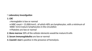 • Laboratory Investigation
1. CBC
• Hemoglobin is low or normal
• WBC count > 15,000/mm3 , of which 40% are lymphocytes, with a minimum of
5000/ mm3 mature lymphocytes in the circulation
• Platelets are low or normal
2. Bone marrow 30% of the cellular elements would be mature B cells
3. Serum immunoglobulins are low or normal
4. Coomb's test is positive in the presence of hemolysis.
 
