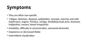 Symptoms
• They are often non-specific
• Fatigue, dizziness, dyspnea, palpitation, syncope, exercise and cold
intolerance, angina, Tinnitus, vertigo, throbbing head ache, Anorexia,
indigestion, nausea, bowel irregularity
• Irritability, difficulty in concentration, worsened dementia
• Impotence or decreased libido
• Intermittent claudication
 