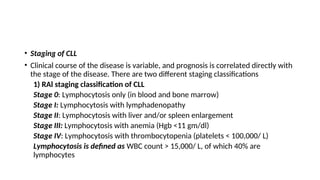• Staging of CLL
• Clinical course of the disease is variable, and prognosis is correlated directly with
the stage of the disease. There are two different staging classifications
1) RAl staging classification of CLL
Stage 0: Lymphocytosis only (in blood and bone marrow)
Stage I: Lymphocytosis with lymphadenopathy
Stage II: Lymphocytosis with liver and/or spleen enlargement
Stage III: Lymphocytosis with anemia (Hgb <11 gm/dl)
Stage IV: Lymphocytosis with thrombocytopenia (platelets < 100,000/ L)
Lymphocytosis is defined as WBC count > 15,000/ L, of which 40% are
lymphocytes
 