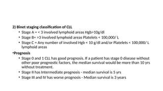 2) Binet staging classification of CLL
• Stage A = < 3 involved lymphoid areas Hgb>10g/dl
• Stage B= >3 involved lymphoid areas Platelets < 100,000/ L
• Stage C = Any number of involved Hgb < 10 g/dl and/or Platelets < 100,000/ L
lymphoid areas
•Prognosis
• Stage 0 and 1 CLL has good prognosis. If a patient has stage 0 disease without
other poor prognostic factors, the median survival would be more than 10 yrs
without treatment.
• Stage II has Intermediate prognosis - median survival is 5 yrs
• Stage III and IV has worse prognosis - Median survival is 3 years
 
