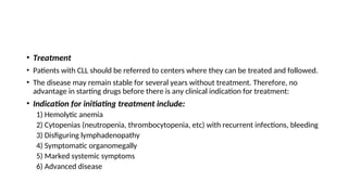 • Treatment
• Patients with CLL should be referred to centers where they can be treated and followed.
• The disease may remain stable for several years without treatment. Therefore, no
advantage in starting drugs before there is any clinical indication for treatment:
• Indication for initiating treatment include:
1) Hemolytic anemia
2) Cytopenias (neutropenia, thrombocytopenia, etc) with recurrent infections, bleeding
3) Disfiguring lymphadenopathy
4) Symptomatic organomegally
5) Marked systemic symptoms
6) Advanced disease
 