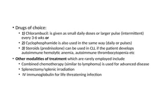 • Drugs of choice:
• 1) Chlorambucil: is given as small daily doses or larger pulse (intermittent)
every 3-6 wks or
• 2) Cyclophosphamide is also used in the same way (daily or pulses)
• 3) Steroids (prednisolone) can be used in CLL if the patient develops
autoimmune hemolytic anemia, autoimmune thrombocytopenia etc
• Other modalities of treatment which are rarely employed include
• Combined chemotherapy (similar to lymphoma) is used for advanced disease
• Splenectomy/splenic irradiation
• IV immunoglobulin for life threatening infection
 