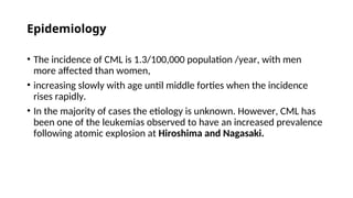 Epidemiology
• The incidence of CML is 1.3/100,000 population /year, with men
more affected than women,
• increasing slowly with age until middle forties when the incidence
rises rapidly.
• In the majority of cases the etiology is unknown. However, CML has
been one of the leukemias observed to have an increased prevalence
following atomic explosion at Hiroshima and Nagasaki.
 