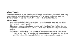 • Clinical Features
• The clinical features of CML depend on the stages of the disease, and range from early
asymptomatic phase to severe manifestations of the accelerated phase and blast
transformation. Therefore, manifestation can be described as follows:-
• Chronic Phase:
• The onset is insidious and some patients can be diagnosed while asymptomatic
during health screening visits.
• Others may present with fatigue, anemia, night sweating, fever, weight loss and
symptoms related to enlarged spleen i.e. left upper abdominal dull pain and early
satiety.
• A few cases may show symptoms related to granulocytic or platelet dysfunction
• i.e. recurrent infections and thrombosis manifesting commonly with persistent
painful erection of the penis (priapism) and cerebrovascular accidents.
 