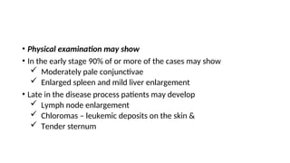 • Physical examination may show
• In the early stage 90% of or more of the cases may show
 Moderately pale conjunctivae
 Enlarged spleen and mild liver enlargement
• Late in the disease process patients may develop
 Lymph node enlargement
 Chloromas – leukemic deposits on the skin &
 Tender sternum
 