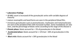• Laboratory Findings
• 1) WBC count is increased of the granulocytic series with variable degrees of
maturity
• mature neutrophils and band forms are seen in the peripheral blood film.
• immature granulocytes such as promyelocytes, myelocytes and metamyelocytes
are seen in the peripheral film with increased number. Some myeloblasts are also
seen, and the percentage of blasts varies according to the stage of the disease is
• Chronic phase: blasts account for < 5% of granulocytes in the blood
• Accelerated phase: blasts account for ≥ 15% but < 30% of granulocytes in the
blood
• Blast crisis: blasts account for ≥ 30% granulocytes in the blood
 