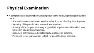 Physical Examination
• A comprehensive examination with emphasis to the following findings should be
made.
• Skin and mucous membrane: look for pallor, icterus, bleeding sites, leg ulcer
• Spooning of fingernails → in iron deficiency anemia
• Atrophy of the tongue, sore tongue (glossitis), angular stomatitis which may
be seen in iron deficiency anemia.
• Abdomen: splenomegaly, hepatomegaly, evidence of gallstone.
• Pelvic and rectal examination: to look for possible site of bleeding.
 