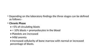 • Depending on the laboratory findings the three stages can be defined
as follows:-
• Chronic Phase
• <5% of circulating blasts
• < 10% blasts + promyelocytes in the blood
• Platelets are increased
• Mild anemia
• Increased cellularity of bone marrow with normal or increased
percentage of blasts.
 