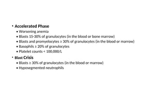 • Accelerated Phase
• Worsening anemia
• Blasts 15-30% of granulocytes (in the blood or bone marrow)
• Blasts and promyelocytes ≥ 30% of granulocytes (in the blood or marrow)
• Basophils ≥ 20% of granulocytes
• Platelet counts < 100,000/L
• Blast Crisis
• Blasts ≥ 30% of granulocytes (in the blood or marrow)
• Hyposegmented neutrophils
 