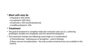 • Blast cells may be
• Myeloid in 50% (AML)
• Lymphoid in 30% (ALL)
• Erythroid in 10% (erythroleukemia)
• Undifferentiated in 10%
• Treatment
• The goal of treatment is complete molecular remission and cure (i.e. achieving
prolonged, durable non-neoplastic and non clonal hematopoisis).
• The treatment includes the following (used singly or in combination)
1) Chemotherapy - hydroxyurea or busulphan - used in Ethiopia
2) Bone marrow transplantation - the only curative treatment but not available in this
country
 