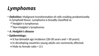 Lymphomas
• Definition: Malignant transformation of cells residing predominantly
in lymphoid tissue. Lymphoma is broadly classified as
Hodgkin’s lymphomas
Non-Hodgkin’s lymphomas
• A. Hodgkin’s disease
• Epidemiology:
• It has bimodal age incidence (20-30 years and > 50 years).
• In developing countries young adults are commonly affected.
• Male to female ratio = 2:1
 