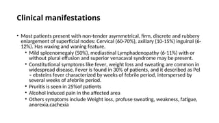 Clinical manifestations
• Most patients present with non-tender asymmetrical, firm, discrete and rubbery
enlargement of superficial nodes: Cervical (60-70%), axillary (10-15%) inguinal (6-
12%). Has waxing and waning feature.
• Mild spleenomegaly (50%), mediastinal Lymphadenopathy (6-11%) with or
without plural effusion and superior venacaval syndrome may be present.
• Constitutional symptoms like fever, weight loss and sweating are common in
widespread disease. Fever is found in 30% of patients, and it described as Pel
– ebsteins fever characterized by weeks of febrile period, interspersed by
several weeks of afebrile period.
• Pruritis is seen in 25%of patients
• Alcohol induced pain in the affected area
• Others symptoms include Weight loss, profuse sweating, weakness, fatigue,
anorexia,cachexia
 