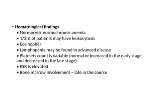 • Hematological findings
• Normocytic normochromic anemia
• 1/3rd of patients may have leukocytosis
• Eosinophila
• Lymphopenia may be found in advanced disease
• Platelets count is variable (normal or increased in the early stage
and decreased in the late stage)
• ESR is elevated
• Bone marrow involvement – late in the course
 