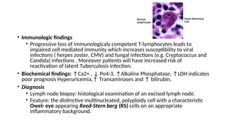 • Immunologic findings
• Progressive loss of immunologicaly competent T-lymphocytes leads to
impaired cell mediated immunity which increases susceptibility to viral
infections ( herpes zoster, CMV) and fungal infections (e.g. Cryptococcus and
Candida) infections . Moreover patients will have increased risk of
reactivation of latent Tuberculosis infection.
• Biochemical findings: ↑Ca2+ , ↓ Po4-3, ↑Alkaline Phosphatase, ↑LDH indicates
poor prognosis Hyperuricemia,↑ Transaminases and ↑ bilirubin.
• Diagnosis
• Lymph node biopsy: histological examination of an excised lymph node.
• Feature: the distinctive multinucleated, polyploidy cell with a characteristic
Owel- eye appearing Reed-Stern berg (RS) cells on an appropriate
inflammatory background.
 