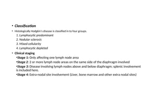 • Classification
• Histologically Hodgkin’s disease is classified in to four groups.
1. Lymphocytic predominant
2. Nodular sclerosis
3. Mixed cellularity
4. Lymphocytic depleted
• Clinical staging
•Stage 1: Only affecting one lymph node area
•Stage 2: 2 or more lymph node areas on the same side of the diaphragm involved
•Stage 3: Disease involving lymph nodes above and below diaphragm; splenic involvement
is included here.
•Stage 4: Extra-nodal site involvement (Liver, bone marrow and other extra nodal sites)
 