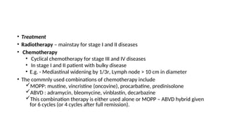 • Treatment
• Radiotherapy – mainstay for stage I and II diseases
• Chemotherapy
• Cyclical chemotherapy for stage III and IV diseases
• In stage I and II patient with bulky disease
• E.g. - Mediastinal widening by 1/3r, Lymph node > 10 cm in diameter
• The commnly used combinations of chemotherapy include
MOPP: mustine, vincristine (oncovine), procarbatine, predinisolone
ABVD : adramycin, bleomycine, vinblastin, decarbazine
This combination therapy is either used alone or MOPP – ABVD hybrid given
for 6 cycles (or 4 cycles after full remission).
 
