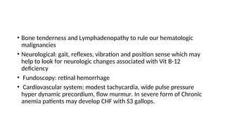 • Bone tenderness and Lymphadenopathy to rule our hematologic
malignancies
• Neurological: gait, reflexes, vibration and position sense which may
help to look for neurologic changes associated with Vit B-12
deficiency
• Fundoscopy: retinal hemorrhage
• Cardiovascular system; modest tachycardia, wide pulse pressure
hyper dynamic precordium, flow murmur. In severe form of Chronic
anemia patients may develop CHF with S3 gallops.
 