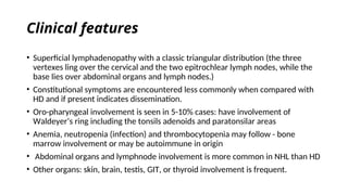 Clinical features
• Superficial lymphadenopathy with a classic triangular distribution (the three
vertexes ling over the cervical and the two epitrochlear lymph nodes, while the
base lies over abdominal organs and lymph nodes.)
• Constitutional symptoms are encountered less commonly when compared with
HD and if present indicates dissemination.
• Oro-pharyngeal involvement is seen in 5-10% cases: have involvement of
Waldeyer’s ring including the tonsils adenoids and paratonsilar areas
• Anemia, neutropenia (infection) and thrombocytopenia may follow - bone
marrow involvement or may be autoimmune in origin
• Abdominal organs and lymphnode involvement is more common in NHL than HD
• Other organs: skin, brain, testis, GIT, or thyroid involvement is frequent.
 