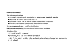• Laboratory findings:
• Hematological findings
• Normocytic normochromic anemia due to autoimmune hemolytic anemia
• Cytopenias or leukoerythroblastic features
• Lymphoma cells in may be seen in the peripheral blood sometimes
• Bone marrow biopsy may show focal or diffuse involvement
• Immunologic markers are used for classification
• Chromosomal findings: various forms of translocations identified
• Blood chemistry
•Uric acid level is elevated
• Liver enzymes are abnormally elevated
•LDH ↑ (in rapidly proliferating and extensive disease hence has prognostic
implication.)
 