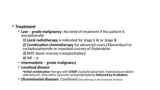 • Treatment
• Low – grade malignancy: No need of treatment if the patient is
asymptomatic
1) Local radiotherapy is indicated for stage I, Iε or stage II
2) Combination chemotherapy for advanced cases Chlorambucil or
cyclophosphamide or repeated courses of fludarabine
3) BMT (bone marrow transplantation)
4) INF – α
• Intermediate – grade malignancy
• Localized disease
•Initial combination therapy with CHOP (cyclophosphamide, Hydroxodunorubicin
(Adriamycin), Vincristine (oncovin) and prednisolone) followed by irradiation.
• Disseminated diseases: Combined Chemotherapy is the treatment of choice.
 