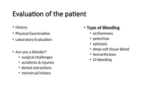 Evaluation of the patient
• History
• Physical Examination
• Laboratory Evaluation
• Are you a bleeder?
• surgical challenges
• accidents & injuries
• dental extractions
• menstrual history
• Type of Bleeding
• ecchymoses
• petechiae
• epistaxis
• deep soft tissue bleed
• hemarthroses
• GI bleeding
 