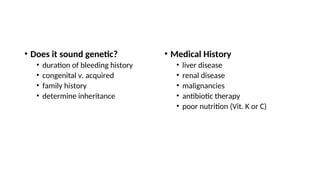 • Does it sound genetic?
• duration of bleeding history
• congenital v. acquired
• family history
• determine inheritance
• Medical History
• liver disease
• renal disease
• malignancies
• antibiotic therapy
• poor nutrition (Vit. K or C)
 