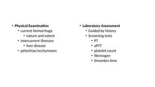 • Physical Examination
• current hemorrhage
• nature and extent
• intercurrent illnesses
• liver disease
• petechiae/ecchymoses
• Laboratory Assessment
• Guided by history
• Screening tests
• PT
• aPTT
• platelet count
• fibrinogen
• thrombin time
 