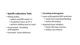 • Specific Laboratory Tests
• Mixing studies
• patient and PNP mixed 1:1
• incubated 2 hours at 37o
C
• perform clotting assay as usual
• Uncorrected - circulating
anticoagulant
• Corrected - factor deficiency
• Circulating Anticoagulant
• Lupus anticoagulant/APA syndrome
• rarely have associated bleeding
• tend to thrombose
• Acquired factor inhibitors
• Factor VIII most common
• tertiary care referral
 
