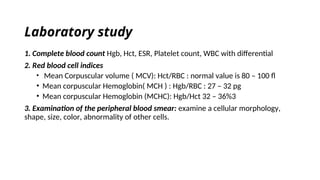 Laboratory study
1. Complete blood count Hgb, Hct, ESR, Platelet count, WBC with differential
2. Red blood cell indices
• Mean Corpuscular volume ( MCV): Hct/RBC : normal value is 80 – 100 fl
• Mean corpuscular Hemoglobin( MCH ) : Hgb/RBC : 27 – 32 pg
• Mean corpuscular Hemoglobin (MCHC): Hgb/Hct 32 – 36%3
3. Examination of the peripheral blood smear: examine a cellular morphology,
shape, size, color, abnormality of other cells.
 