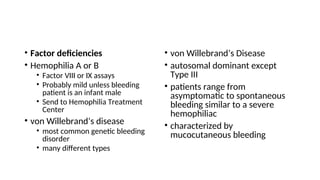 • Factor deficiencies
• Hemophilia A or B
• Factor VIII or IX assays
• Probably mild unless bleeding
patient is an infant male
• Send to Hemophilia Treatment
Center
• von Willebrand’s disease
• most common genetic bleeding
disorder
• many different types
• von Willebrand’s Disease
• autosomal dominant except
Type III
• patients range from
asymptomatic to spontaneous
bleeding similar to a severe
hemophiliac
• characterized by
mucocutaneous bleeding
 
