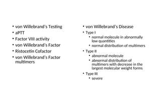 • von Willebrand’s Testing
• aPTT
• Factor VIII activity
• von Willebrand’s Factor
• Ristocetin Cofactor
• von Willebrand’s Factor
multimers
• von Willebrand’s Disease
• Type I
• normal molecule in abnormally
low quantities
• normal distribution of multimers
• Type II
• abnormal molecule
• abnormal distribution of
multimers with decrease in the
largest molecular weight forms
• Type III
• severe
 