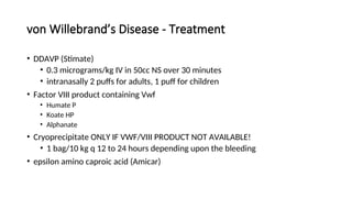 von Willebrand’s Disease - Treatment
• DDAVP (Stimate)
• 0.3 micrograms/kg IV in 50cc NS over 30 minutes
• intranasally 2 puffs for adults, 1 puff for children
• Factor VIII product containing Vwf
• Humate P
• Koate HP
• Alphanate
• Cryoprecipitate ONLY IF VWF/VIII PRODUCT NOT AVAILABLE!
• 1 bag/10 kg q 12 to 24 hours depending upon the bleeding
• epsilon amino caproic acid (Amicar)
 