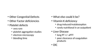 • Other Congenital Defects
• Other Factor deficiencies
• Platelet defects
• very rare
• platelet aggregation studies
• electron microscopy
• bleeding time
• What else could it be?
• Vitamin K deficiency
• drug-induced/malabsorption
• rarely nutritional in an outpatient
• Liver Disease
• long PT +/- aPTT
• poor clearance of coagulation
products
• DIC
 