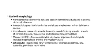 • Red cell morphology
• Normochromic Normocytic RBCs are seen in normal individuals and in anemia
of chronic diseases
• Anisopoikilocytes: Variation in size and shape may be seen in iron deficiency
anemia
• Hypochromic microcytic anemia: is seen in iron defeciency anemia , anemia
of chronic diseases , thalassemia and sideroblastic anemia (SBA)
• Macrocytic RBCs : Macro-ovalocytes with hyper segmented neutrophils
indicate megaloblastic anemia and myelodysplasia
• Schistocytes (fragmented RBC/Helmentcells):- microangiopathies , DIC,
vasculitis, prosthetic heart valve
 