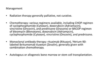 Management
• Radiation therapy generally palliative, not curative.
• Chemotherapy: various regimens available, including CHOP regimen
of cyclophosphamide (Cytoxan), doxorubicin (Adriamycin),
vincristine (Oncovin), and prednisone (Orasone) or BACOP regimen
of bleomycin (Blenoxane), doxorubicin (Adriamycin),
cyclophosphamide (Cytoxan), vincristine (Oncovin), and prednisone.
• Monoclonal antibody therapy: rituximab (Rituxan), Yttrium-90-
labeled ibritumomab tiuxetan (Zevalin), generally given with
combination chemotherapy.
• Autologous or allogeneic bone marrow or stem cell transplantation.
 
