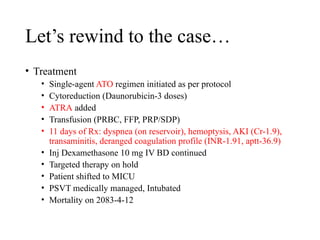 Let’s rewind to the case…
• Treatment
• Single-agent ATO regimen initiated as per protocol
• Cytoreduction (Daunorubicin-3 doses)
• ATRA added
• Transfusion (PRBC, FFP, PRP/SDP)
• 11 days of Rx: dyspnea (on reservoir), hemoptysis, AKI (Cr-1.9),
transaminitis, deranged coagulation profile (INR-1.91, aptt-36.9)
• Inj Dexamethasone 10 mg IV BD continued
• Targeted therapy on hold
• Patient shifted to MICU
• PSVT medically managed, Intubated
• Mortality on 2083-4-12
 