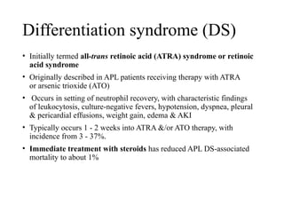 Differentiation syndrome (DS)
• Initially termed all-trans retinoic acid (ATRA) syndrome or retinoic
acid syndrome
• Originally described in APL patients receiving therapy with ATRA
or arsenic trioxide (ATO)
• Occurs in setting of neutrophil recovery, with characteristic findings
of leukocytosis, culture-negative fevers, hypotension, dyspnea, pleural
& pericardial effusions, weight gain, edema & AKI
• Typically occurs 1 - 2 weeks into ATRA &/or ATO therapy, with
incidence from 3 - 37%.
• Immediate treatment with steroids has reduced APL DS-associated
mortality to about 1%
 