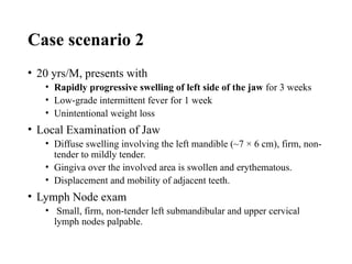Case scenario 2
• 20 yrs/M, presents with
• Rapidly progressive swelling of left side of the jaw for 3 weeks
• Low-grade intermittent fever for 1 week
• Unintentional weight loss
• Local Examination of Jaw
• Diffuse swelling involving the left mandible (~7 × 6 cm), firm, non-
tender to mildly tender.
• Gingiva over the involved area is swollen and erythematous.
• Displacement and mobility of adjacent teeth.
• Lymph Node exam
• Small, firm, non-tender left submandibular and upper cervical
lymph nodes palpable.
 