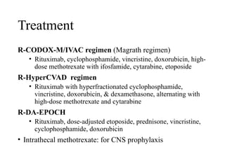 Treatment
R-CODOX-M/IVAC regimen (Magrath regimen)
• Rituximab, cyclophosphamide, vincristine, doxorubicin, high-
dose methotrexate with ifosfamide, cytarabine, etoposide
R-HyperCVAD regimen
• Rituximab with hyperfractionated cyclophosphamide,
vincristine, doxorubicin, & dexamethasone, alternating with
high-dose methotrexate and cytarabine
R-DA-EPOCH
• Rituximab, dose-adjusted etoposide, prednisone, vincristine,
cyclophosphamide, doxorubicin
• Intrathecal methotrexate: for CNS prophylaxis
 