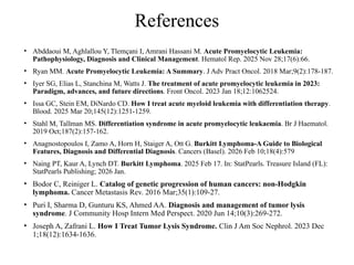 References
• Abddaoui M, Aghlallou Y, Tlemçani I, Amrani Hassani M. Acute Promyelocytic Leukemia:
Pathophysiology, Diagnosis and Clinical Management. Hematol Rep. 2025 Nov 28;17(6):66.
• Ryan MM. Acute Promyelocytic Leukemia: A Summary. J Adv Pract Oncol. 2018 Mar;9(2):178-187.
• Iyer SG, Elias L, Stanchina M, Watts J. The treatment of acute promyelocytic leukemia in 2023:
Paradigm, advances, and future directions. Front Oncol. 2023 Jan 18;12:1062524.
• Issa GC, Stein EM, DiNardo CD. How I treat acute myeloid leukemia with differentiation therapy.
Blood. 2025 Mar 20;145(12):1251-1259.
• Stahl M, Tallman MS. Differentiation syndrome in acute promyelocytic leukaemia. Br J Haematol.
2019 Oct;187(2):157-162.
• Anagnostopoulos I, Zamo A, Horn H, Staiger A, Ott G. Burkitt Lymphoma-A Guide to Biological
Features, Diagnosis and Differential Diagnosis. Cancers (Basel). 2026 Feb 10;18(4):579
• Naing PT, Kaur A, Lynch DT. Burkitt Lymphoma. 2025 Feb 17. In: StatPearls. Treasure Island (FL):
StatPearls Publishing; 2026 Jan.
• Bodor C, Reiniger L. Catalog of genetic progression of human cancers: non-Hodgkin
lymphoma. Cancer Metastasis Rev. 2016 Mar;35(1):109-27.
• Puri I, Sharma D, Gunturu KS, Ahmed AA. Diagnosis and management of tumor lysis
syndrome. J Community Hosp Intern Med Perspect. 2020 Jun 14;10(3):269-272.
• Joseph A, Zafrani L. How I Treat Tumor Lysis Syndrome. Clin J Am Soc Nephrol. 2023 Dec
1;18(12):1634-1636.
 