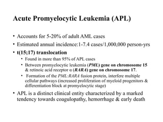 Acute Promyelocytic Leukemia (APL)
• Accounts for 5-20% of adult AML cases
• Estimated annual incidence:1-7.4 cases/1,000,000 person-yrs
• t(15;17) translocation
• Found in more than 95% of APL cases
• Between promyelocytic leukemia (PML) gene on chromosome 15
& retinoic acid receptor α (RARA) gene on chromosome 17.
• Formation of the PML:RARA fusion protein, interfere multiple
cellular pathways (increased proliferation of myeloid progenitors &
differentiation block at promyelocytic stage)
• APL is a distinct clinical entity characterized by a marked
tendency towards coagulopathy, hemorrhage & early death
 