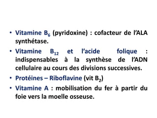 • Vitamine B6 (pyridoxine) : cofacteur de l’ALA
synthétase.
• Vitamine B12 et l’acide folique :
indispensables à la synthèse de l’ADN
cellulaire au cours des divisions successives.
• Protéines – Riboflavine (vit B2)
• Vitamine A : mobilisation du fer à partir du
foie vers la moelle osseuse.
 