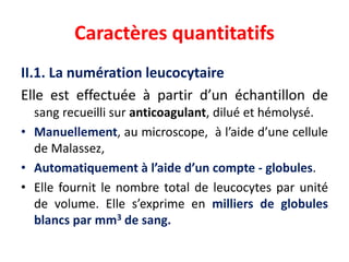 Caractères quantitatifs
II.1. La numération leucocytaire
Elle est effectuée à partir d’un échantillon de
sang recueilli sur anticoagulant, dilué et hémolysé.
• Manuellement, au microscope, à l’aide d’une cellule
de Malassez,
• Automatiquement à l’aide d’un compte - globules.
• Elle fournit le nombre total de leucocytes par unité
de volume. Elle s’exprime en milliers de globules
blancs par mm3 de sang.
 